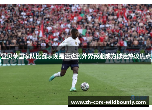 登贝莱国家队比赛表现是否达到外界预期成为球迷热议焦点