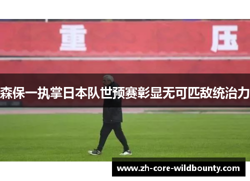 森保一执掌日本队世预赛彰显无可匹敌统治力