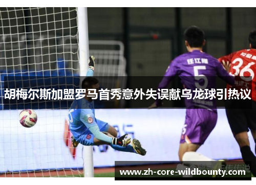 胡梅尔斯加盟罗马首秀意外失误献乌龙球引热议